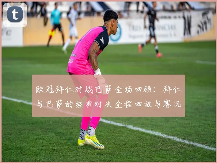 欧冠拜仁对战巴萨全场回顾：拜仁与巴萨的经典对决全程回放与赛况分析