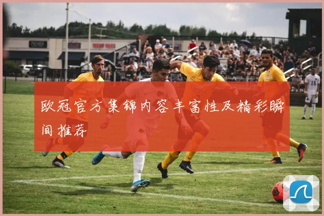 欧冠官方集锦内容丰富性及精彩瞬间推荐