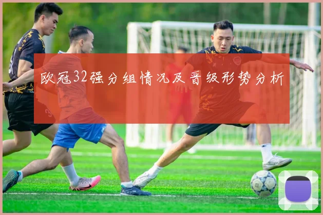 欧冠32强分组情况及晋级形势分析